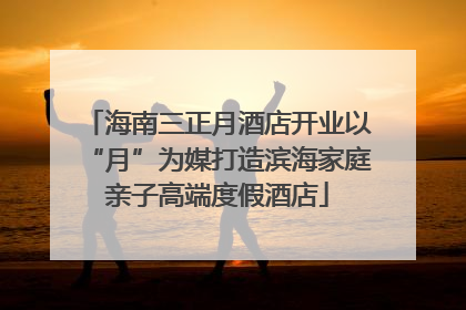 海南三正月酒店开业以“月”为媒打造滨海家庭亲子高端度假酒店