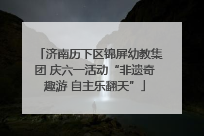 济南历下区锦屏幼教集团 庆六一活动“非遗奇趣游 自主乐翻天”