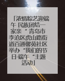 浓情粽艺迎端午 民族团结一家亲“ 青岛市李沧区虎山路街道百通馨苑社区举办“我们的节日·端午“主题活动