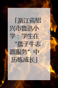 浙江省绍兴市鲁迅小学：学生在“孺子牛志愿服务”中历练成长