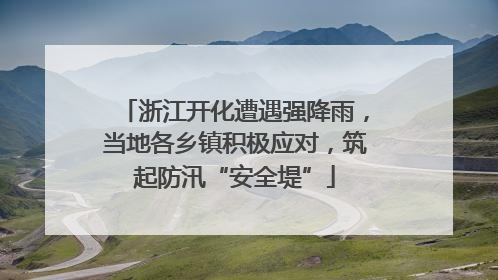 浙江开化遭遇强降雨，当地各乡镇积极应对，筑起防汛“安全堤”