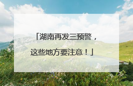 湖南再发三预警，这些地方要注意！