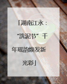 湖南江永：“洗泥节”千年瑶韵焕发新光彩