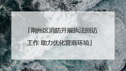 荆州区消防开展执法回访工作 助力优化营商环境