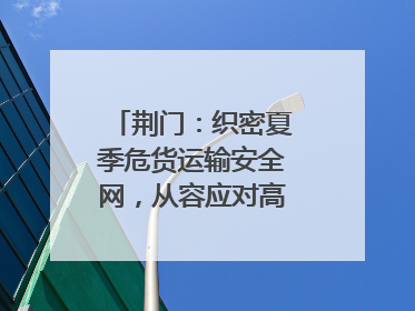 荆门：织密夏季危货运输安全网，从容应对高温汛期挑战