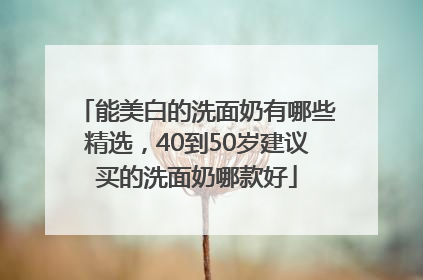 能美白的洗面奶有哪些精选，40到50岁建议买的洗面奶哪款好