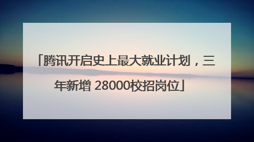 腾讯开启史上最大就业计划，三年新增 28000校招岗位