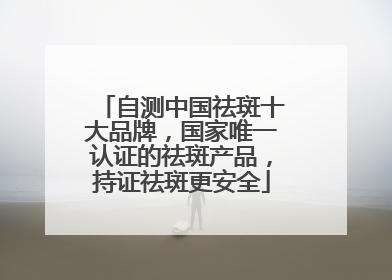 自测中国祛斑十大品牌，国家唯一认证的祛斑产品，持证祛斑更安全
