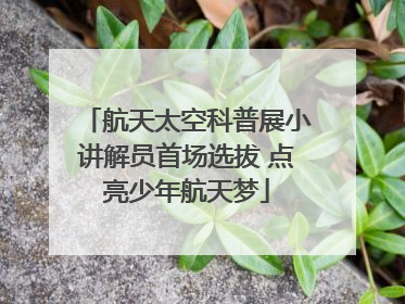 航天太空科普展小讲解员首场选拔 点亮少年航天梦