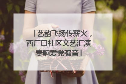 艺韵飞扬传薪火，西厂口社区文艺汇演奏响爱党强音