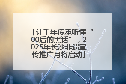 让千年传承听懂“00后的黑话”，2025年长沙非遗宣传推广月将启动