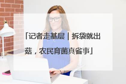 记者走基层｜拆袋就出菇，农民育菌真省事
