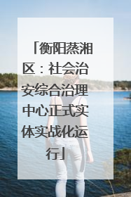 衡阳蒸湘区：社会治安综合治理中心正式实体实战化运行