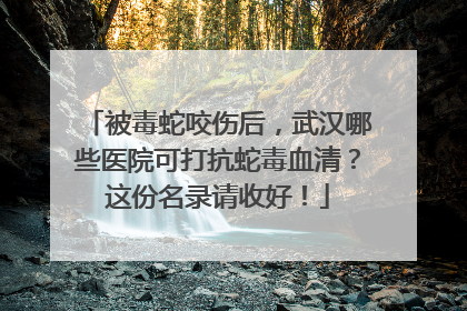 被毒蛇咬伤后，武汉哪些医院可打抗蛇毒血清？这份名录请收好！