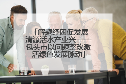 解题纾困促发展 清源活水产业兴——包头市以问题整改激活绿色发展脉动