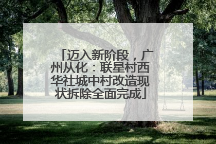 迈入新阶段，广州从化：联星村西华社城中村改造现状拆除全面完成