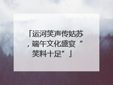 运河笑声传姑苏，端午文化盛宴“笑料十足”
