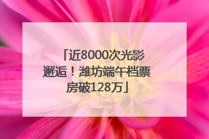 近8000次光影邂逅！潍坊端午档票房破128万