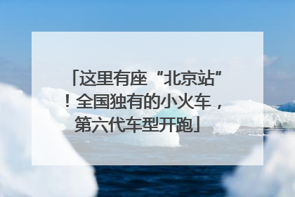这里有座“北京站”！全国独有的小火车，第六代车型开跑