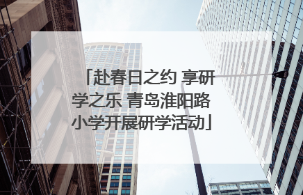 赴春日之约 享研学之乐 青岛淮阳路小学开展研学活动