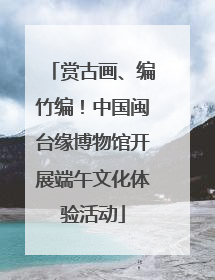 赏古画、编竹编！中国闽台缘博物馆开展端午文化体验活动