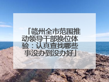 赣州全市范围推动领导干部换位体验：认真查找哪些事没办到没办好