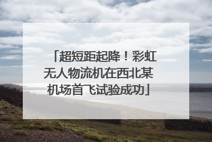 超短距起降！彩虹无人物流机在西北某机场首飞试验成功