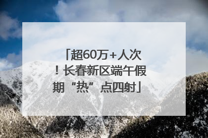 超60万+人次！长春新区端午假期“热”点四射