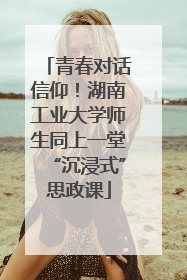 青春对话信仰！湖南工业大学师生同上一堂“沉浸式”思政课
