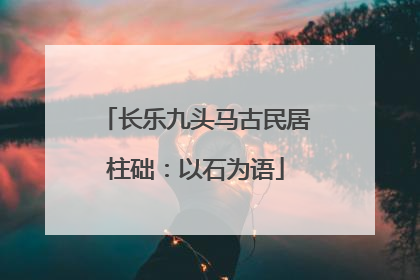 长乐九头马古民居柱础：以石为语