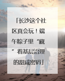 长沙这个社区真会玩！端午粽子里“藏”着基层治理的甜咸密码