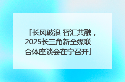 长风破浪 智汇共融，2025长三角新全媒联合体座谈会在宁召开