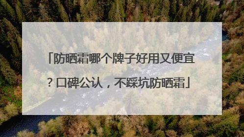 防晒霜哪个牌子好用又便宜？口碑公认，不踩坑防晒霜