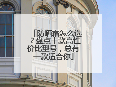 防晒霜怎么选？盘点十款高性价比型号，总有一款适合你