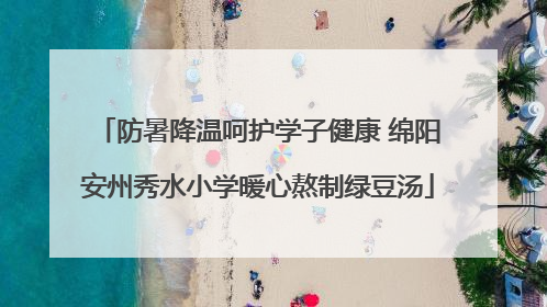 防暑降温呵护学子健康 绵阳安州秀水小学暖心熬制绿豆汤