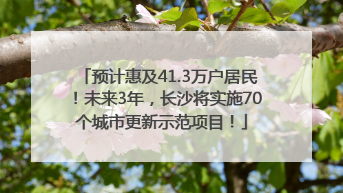 预计惠及41.3万户居民！未来3年，长沙将实施70个城市更新示范项目！