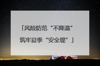 风险防范“不降温” 筑牢夏季“安全堤”