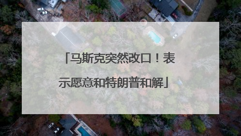 马斯克突然改口！表示愿意和特朗普和解