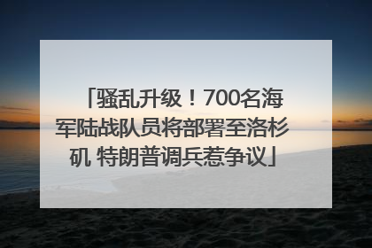 骚乱升级！700名海军陆战队员将部署至洛杉矶 特朗普调兵惹争议