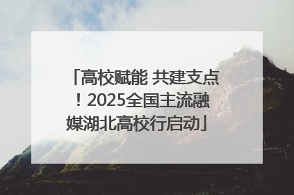 高校赋能 共建支点！2025全国主流融媒湖北高校行启动