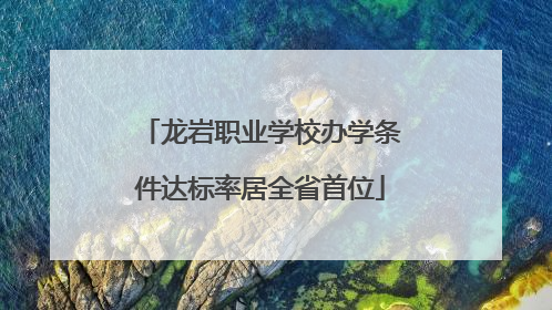 龙岩职业学校办学条件达标率居全省首位