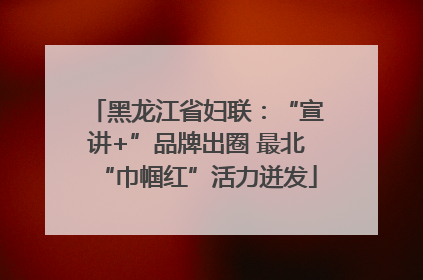 黑龙江省妇联：“宣讲+”品牌出圈 最北“巾帼红”活力迸发