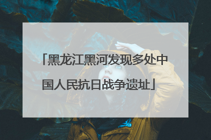 黑龙江黑河发现多处中国人民抗日战争遗址