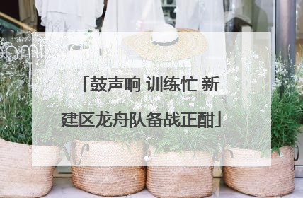 鼓声响 训练忙 新建区龙舟队备战正酣
