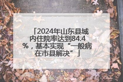 2024年山东县域内住院率达到84.4%，基本实现“一般病在市县解决”