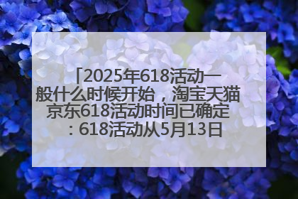 2025年618活动一般什么时候开始，淘宝天猫京东618活动时间已确定：618活动从5月13日开始到6月20日结束