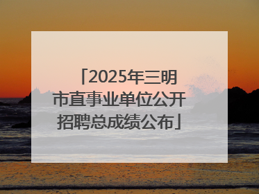 2025年三明市直事业单位公开招聘总成绩公布