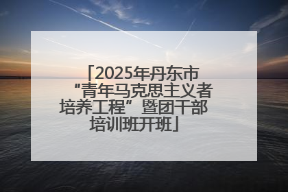 2025年丹东市“青年马克思主义者培养工程”暨团干部培训班开班