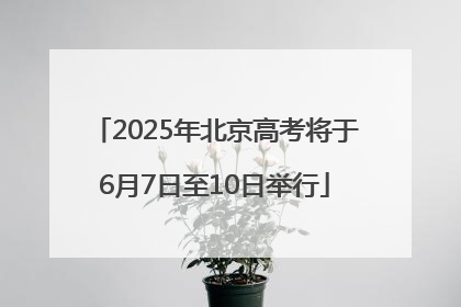 2025年北京高考将于6月7日至10日举行