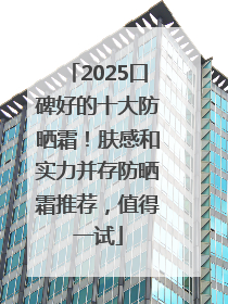 2025口碑好的十大防晒霜！肤感和实力并存防晒霜推荐，值得一试